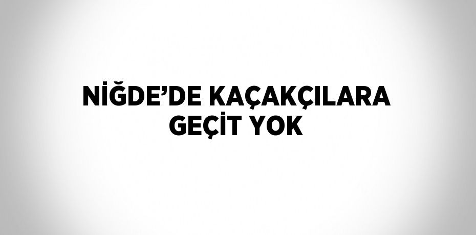 NİĞDE’DE KAÇAKÇILARA GEÇİT YOK