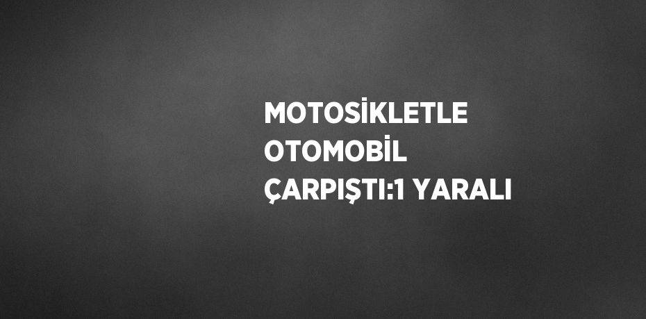 MOTOSİKLETLE OTOMOBİL ÇARPIŞTI:1 YARALI