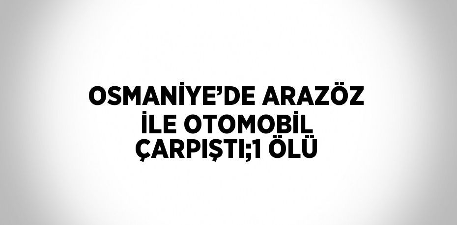 OSMANİYE’DE ARAZÖZ İLE OTOMOBİL ÇARPIŞTI;1 ÖLÜ
