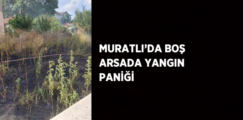 MURATLI’DA BOŞ ARSADA YANGIN PANİĞİ
