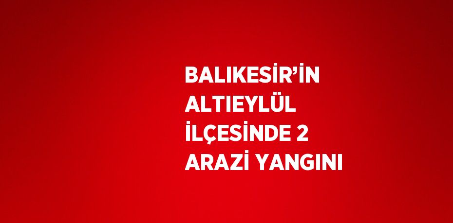 BALIKESİR’İN ALTIEYLÜL İLÇESİNDE 2 ARAZİ YANGINI