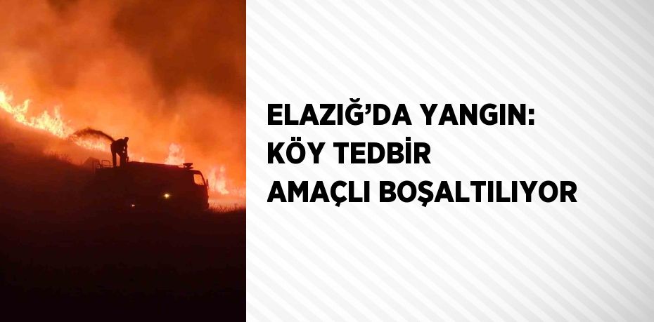 ELAZIĞ’DA YANGIN: KÖY TEDBİR AMAÇLI BOŞALTILIYOR