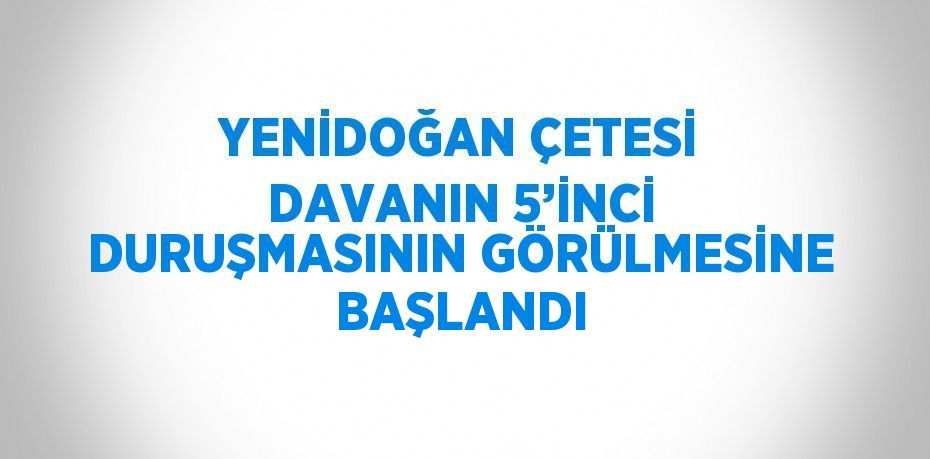 YENİDOĞAN ÇETESİ DAVANIN 5’İNCİ DURUŞMASININ GÖRÜLMESİNE BAŞLANDI