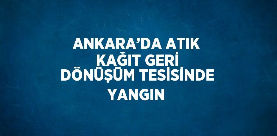 ANKARA’DA ATIK KAĞIT GERİ DÖNÜŞÜM TESİSİNDE YANGIN