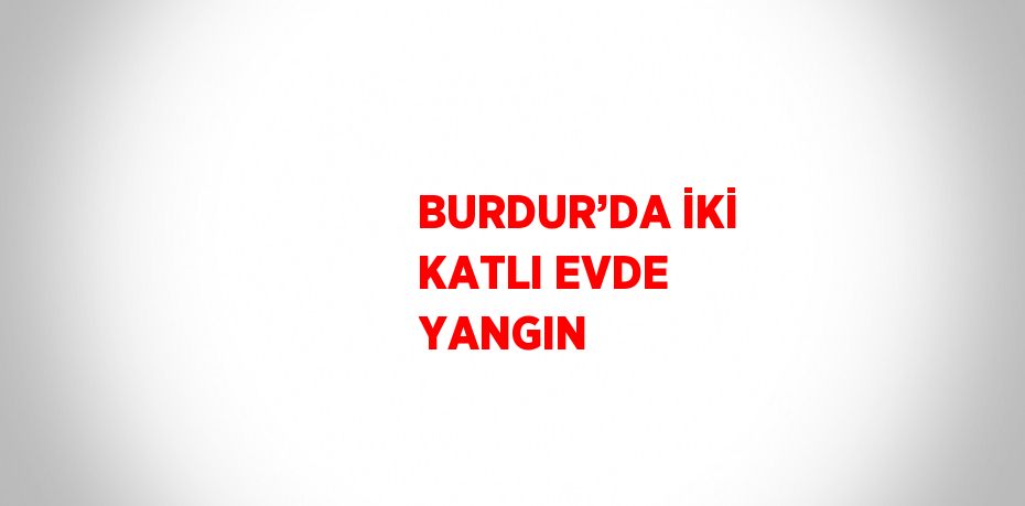 BURDUR’DA İKİ KATLI EVDE YANGIN