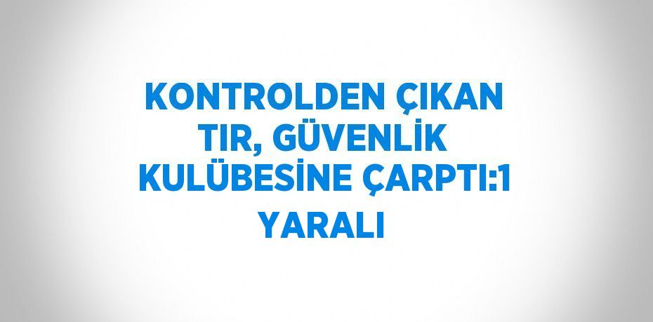 KONTROLDEN ÇIKAN TIR, GÜVENLİK KULÜBESİNE ÇARPTI:1 YARALI