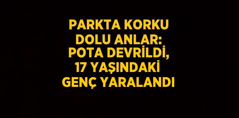 PARKTA KORKU DOLU ANLAR: POTA DEVRİLDİ, 17 YAŞINDAKİ GENÇ YARALANDI