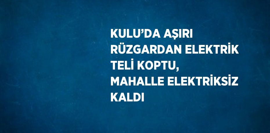 KULU’DA AŞIRI RÜZGARDAN ELEKTRİK TELİ KOPTU, MAHALLE ELEKTRİKSİZ KALDI