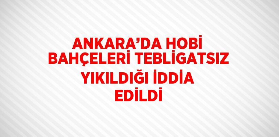 ANKARA’DA HOBİ BAHÇELERİ TEBLİGATSIZ YIKILDIĞI İDDİA EDİLDİ