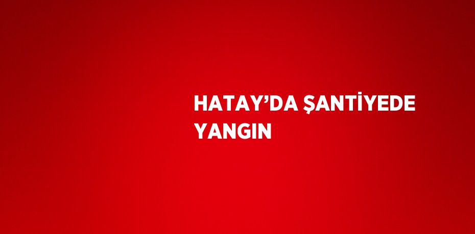 HATAY’DA ŞANTİYEDE YANGIN