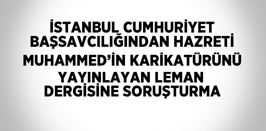 İSTANBUL CUMHURİYET BAŞSAVCILIĞINDAN HAZRETİ MUHAMMED’İN KARİKATÜRÜNÜ YAYINLAYAN LEMAN DERGİSİNE SORUŞTURMA