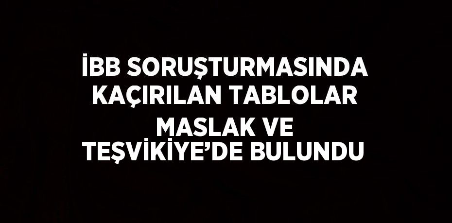 İBB SORUŞTURMASINDA KAÇIRILAN TABLOLAR MASLAK VE TEŞVİKİYE’DE BULUNDU