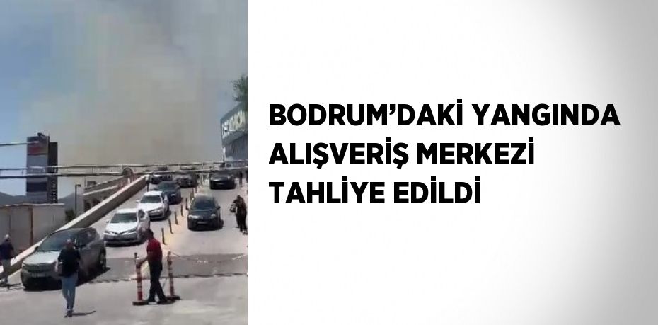 BODRUM’DAKİ YANGINDA ALIŞVERİŞ MERKEZİ TAHLİYE EDİLDİ