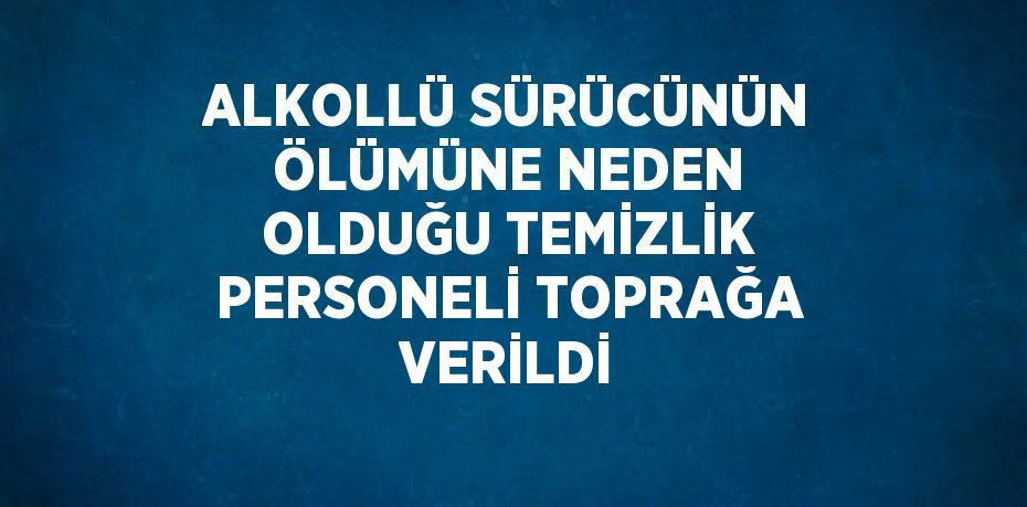 ALKOLLÜ SÜRÜCÜNÜN ÖLÜMÜNE NEDEN OLDUĞU TEMİZLİK PERSONELİ TOPRAĞA VERİLDİ