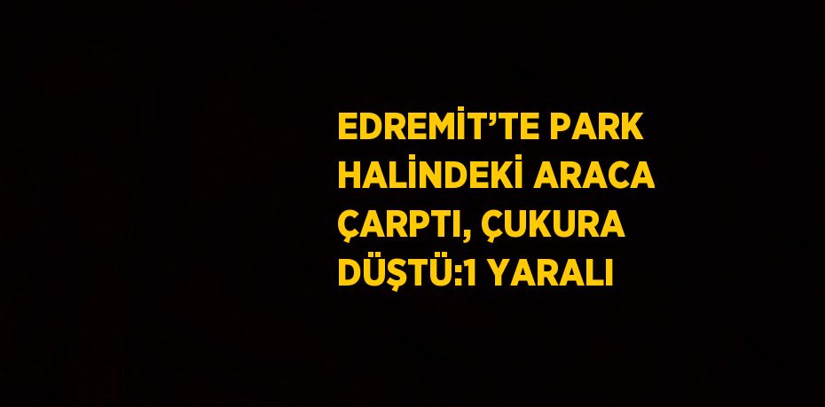 EDREMİT’TE PARK HALİNDEKİ ARACA ÇARPTI, ÇUKURA DÜŞTÜ:1 YARALI