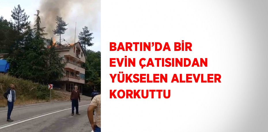 BARTIN’DA BİR EVİN ÇATISINDAN YÜKSELEN ALEVLER KORKUTTU