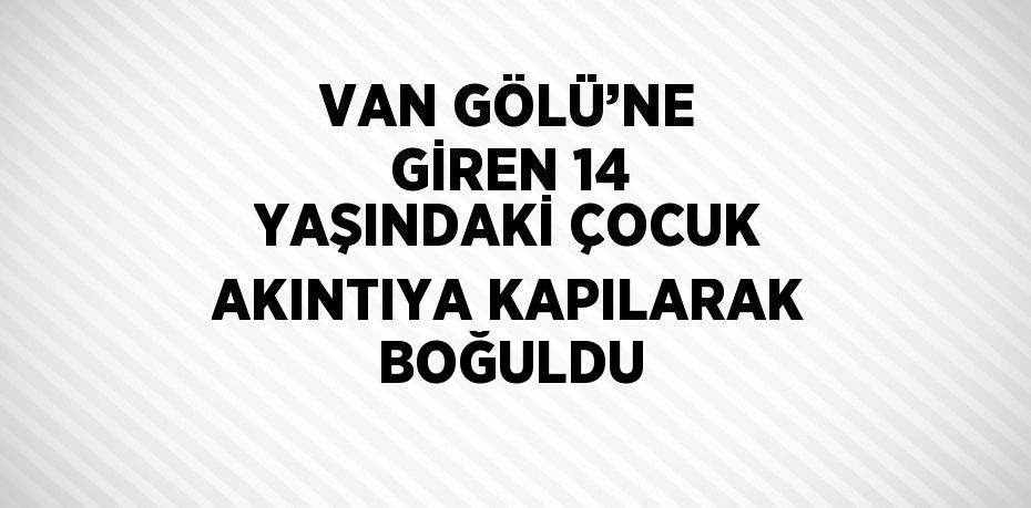 VAN GÖLÜ’NE GİREN 14 YAŞINDAKİ ÇOCUK AKINTIYA KAPILARAK BOĞULDU