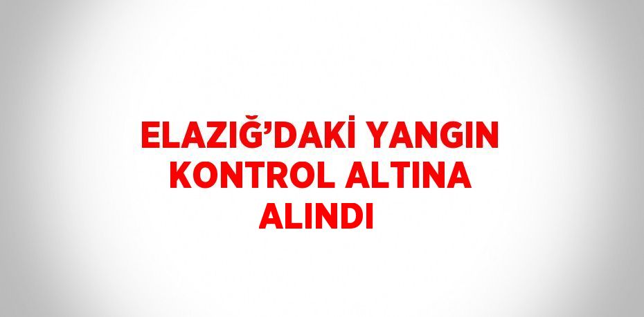 ELAZIĞ’DAKİ YANGIN KONTROL ALTINA ALINDI