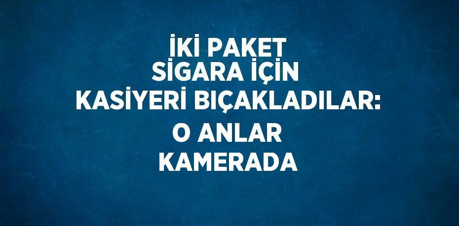 İKİ PAKET SİGARA İÇİN KASİYERİ BIÇAKLADILAR: O ANLAR KAMERADA