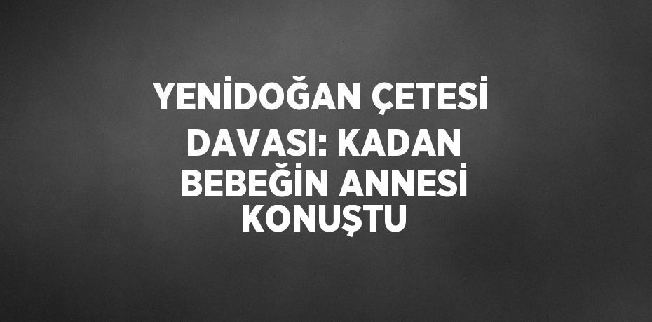YENİDOĞAN ÇETESİ DAVASI: KADAN BEBEĞİN ANNESİ KONUŞTU