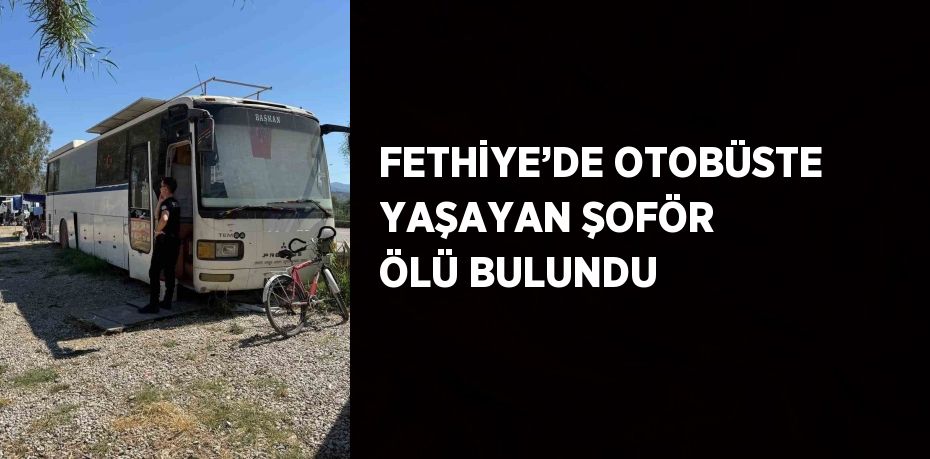 FETHİYE’DE OTOBÜSTE YAŞAYAN ŞOFÖR ÖLÜ BULUNDU