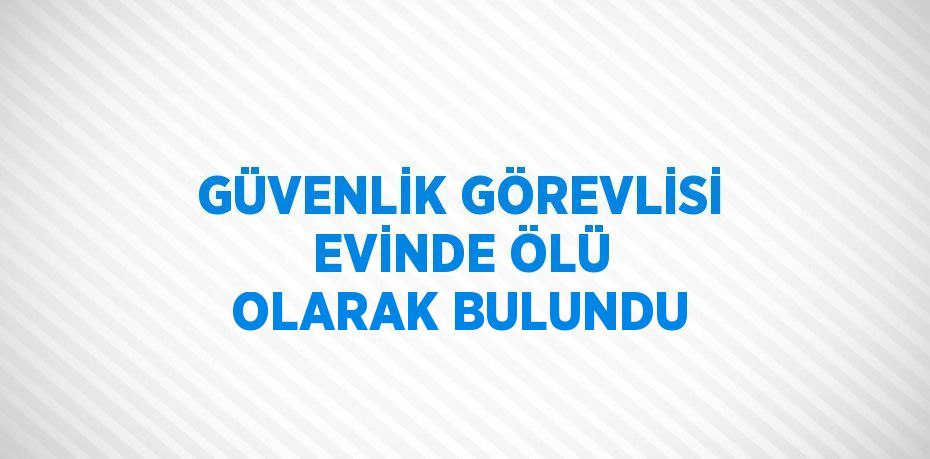 GÜVENLİK GÖREVLİSİ EVİNDE ÖLÜ OLARAK BULUNDU
