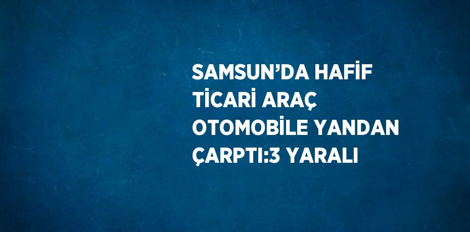 SAMSUN’DA HAFİF TİCARİ ARAÇ OTOMOBİLE YANDAN ÇARPTI:3 YARALI