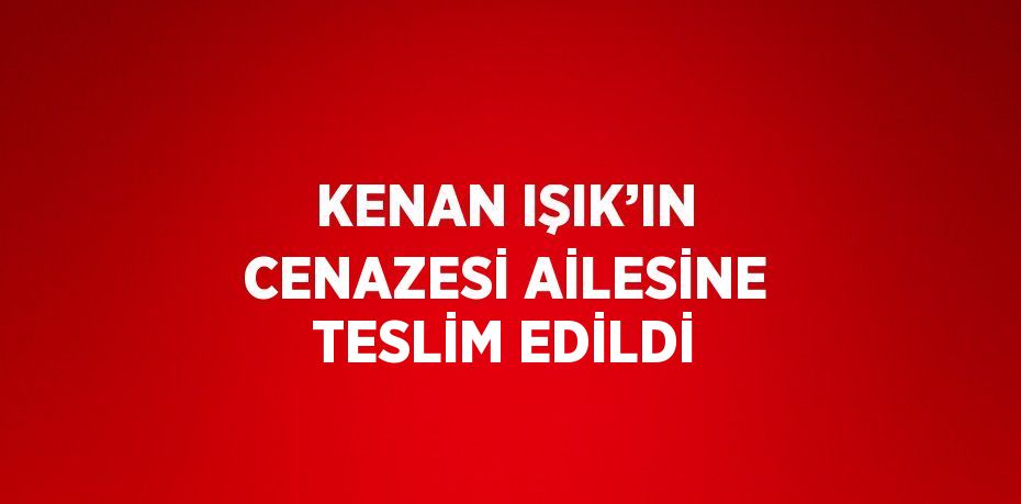 KENAN IŞIK’IN CENAZESİ AİLESİNE TESLİM EDİLDİ