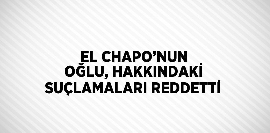 EL CHAPO’NUN OĞLU, HAKKINDAKİ SUÇLAMALARI REDDETTİ