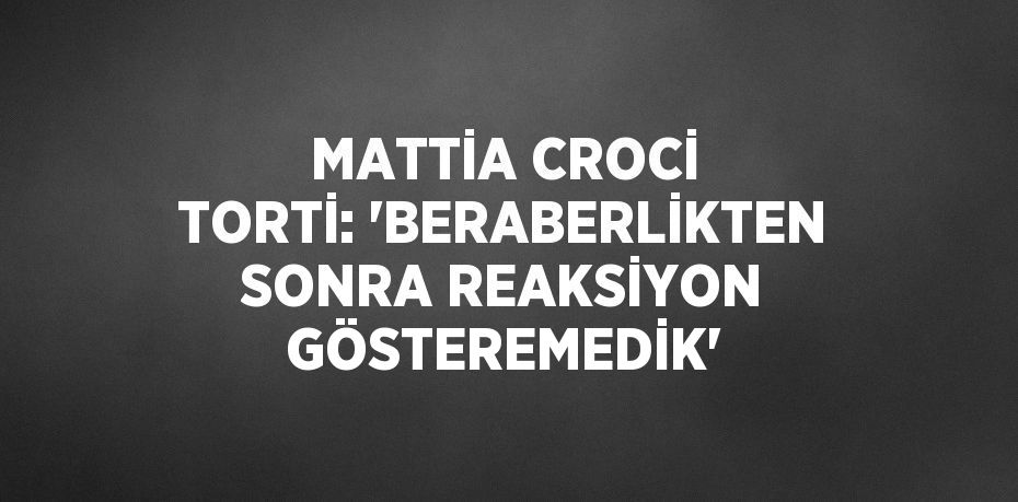 MATTİA CROCİ TORTİ: 'BERABERLİKTEN SONRA REAKSİYON GÖSTEREMEDİK'