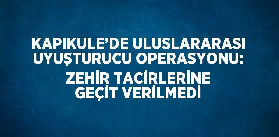 KAPIKULE’DE ULUSLARARASI UYUŞTURUCU OPERASYONU: ZEHİR TACİRLERİNE GEÇİT VERİLMEDİ