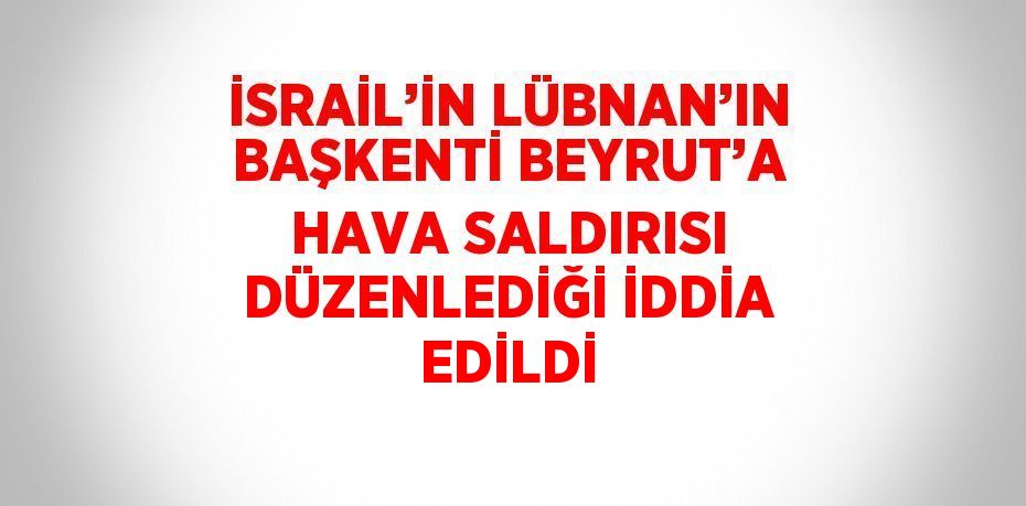 İSRAİL’İN LÜBNAN’IN BAŞKENTİ BEYRUT’A HAVA SALDIRISI DÜZENLEDİĞİ İDDİA EDİLDİ