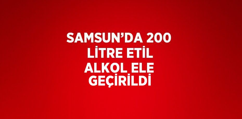 SAMSUN’DA 200 LİTRE ETİL ALKOL ELE GEÇİRİLDİ