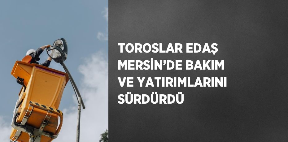 TOROSLAR EDAŞ MERSİN’DE BAKIM VE YATIRIMLARINI SÜRDÜRDÜ