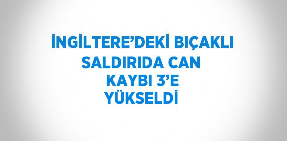 İNGİLTERE’DEKİ BIÇAKLI SALDIRIDA CAN KAYBI 3’E YÜKSELDİ