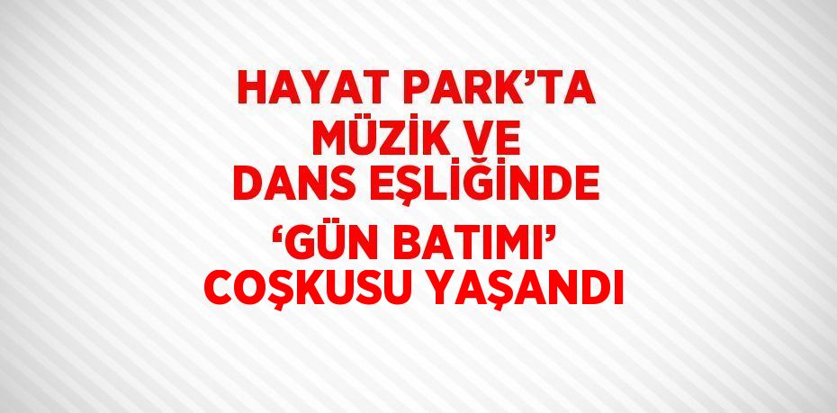 HAYAT PARK’TA MÜZİK VE DANS EŞLİĞİNDE ‘GÜN BATIMI’ COŞKUSU YAŞANDI