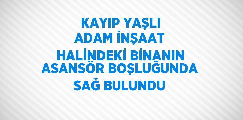 KAYIP YAŞLI ADAM İNŞAAT HALİNDEKİ BİNANIN ASANSÖR BOŞLUĞUNDA SAĞ BULUNDU