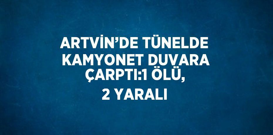 ARTVİN’DE TÜNELDE KAMYONET DUVARA ÇARPTI:1 ÖLÜ, 2 YARALI