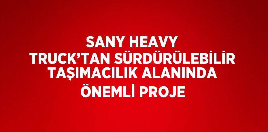 SANY HEAVY TRUCK’TAN SÜRDÜRÜLEBİLİR TAŞIMACILIK ALANINDA ÖNEMLİ PROJE