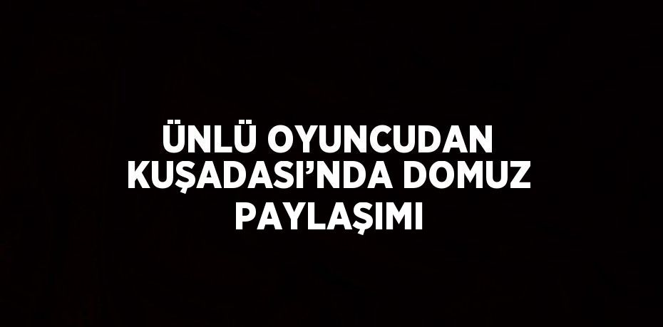 ÜNLÜ OYUNCUDAN KUŞADASI’NDA DOMUZ PAYLAŞIMI