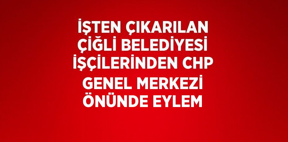 İŞTEN ÇIKARILAN ÇİĞLİ BELEDİYESİ İŞÇİLERİNDEN CHP GENEL MERKEZİ ÖNÜNDE EYLEM