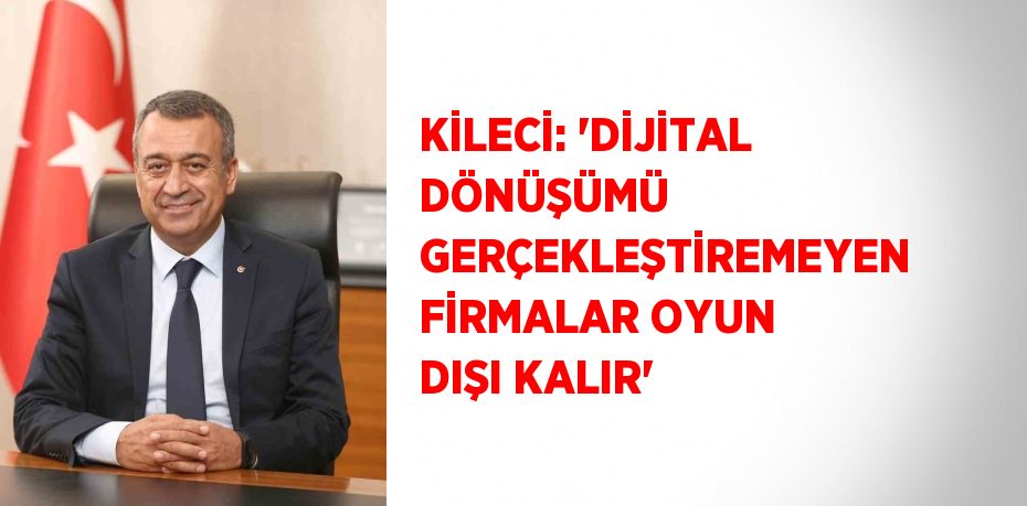 KİLECİ: 'DİJİTAL DÖNÜŞÜMÜ GERÇEKLEŞTİREMEYEN FİRMALAR OYUN DIŞI KALIR'