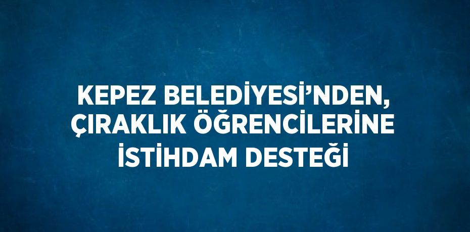 KEPEZ BELEDİYESİ’NDEN, ÇIRAKLIK ÖĞRENCİLERİNE İSTİHDAM DESTEĞİ