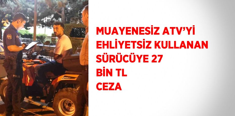 MUAYENESİZ ATV’Yİ EHLİYETSİZ KULLANAN SÜRÜCÜYE 27 BİN TL CEZA