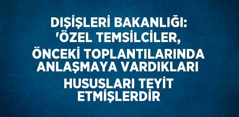 DIŞİŞLERİ BAKANLIĞI: 'ÖZEL TEMSİLCİLER, ÖNCEKİ TOPLANTILARINDA ANLAŞMAYA VARDIKLARI HUSUSLARI TEYİT ETMİŞLERDİR