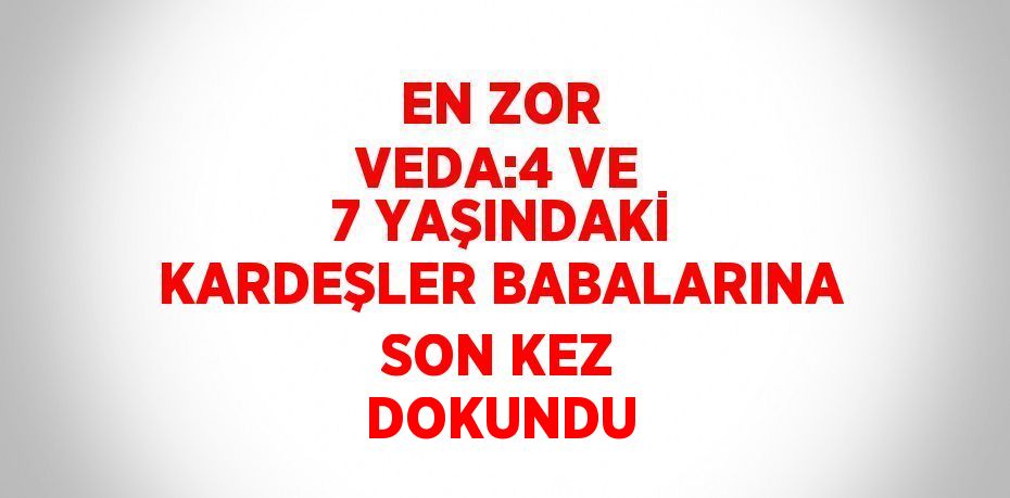 EN ZOR VEDA:4 VE 7 YAŞINDAKİ KARDEŞLER BABALARINA SON KEZ DOKUNDU