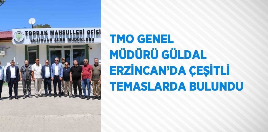 TMO GENEL MÜDÜRÜ GÜLDAL ERZİNCAN’DA ÇEŞİTLİ TEMASLARDA BULUNDU