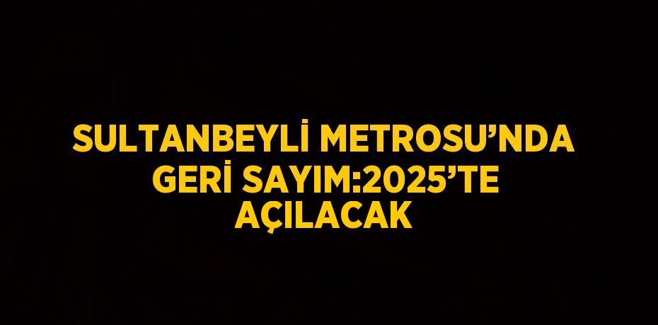 SULTANBEYLİ METROSU’NDA GERİ SAYIM:2025’TE AÇILACAK