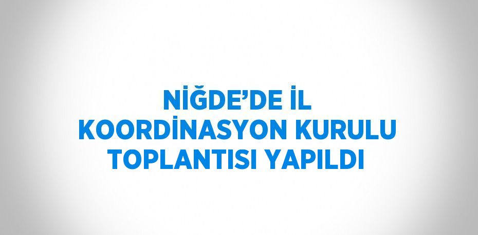 NİĞDE’DE İL KOORDİNASYON KURULU TOPLANTISI YAPILDI