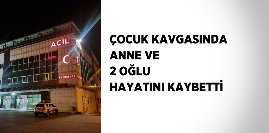 ÇOCUK KAVGASINDA ANNE VE 2 OĞLU HAYATINI KAYBETTİ